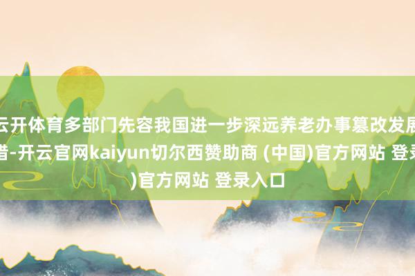 云开体育多部门先容我国进一步深远养老办事篡改发展新举措-开云官网kaiyun切尔西赞助商 (中国)官方网站 登录入口