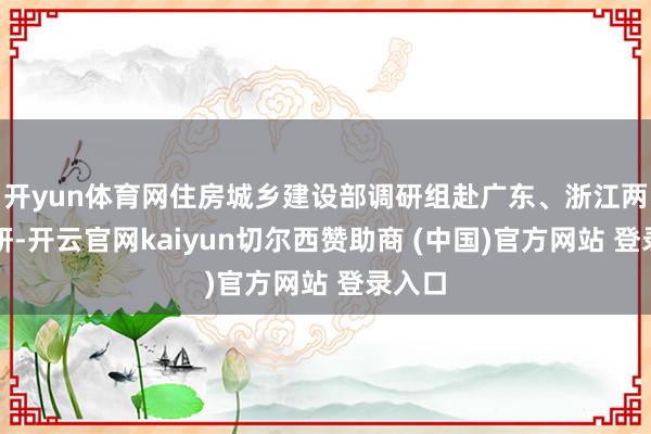 开yun体育网住房城乡建设部调研组赴广东、浙江两省调研-开云官网kaiyun切尔西赞助商 (中国)官方网站 登录入口