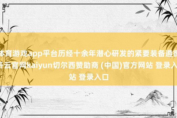 体育游戏app平台历经十余年潜心研发的紧要装备遵循-开云官网kaiyun切尔西赞助商 (中国)官方网站 登录入口