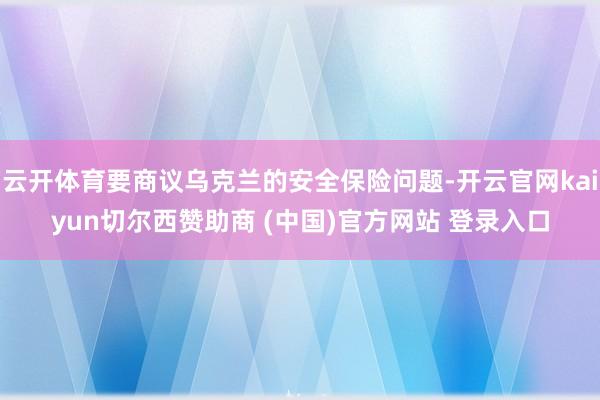 云开体育要商议乌克兰的安全保险问题-开云官网kaiyun切尔西赞助商 (中国)官方网站 登录入口