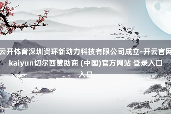云开体育深圳资环新动力科技有限公司成立-开云官网kaiyun切尔西赞助商 (中国)官方网站 登录入口