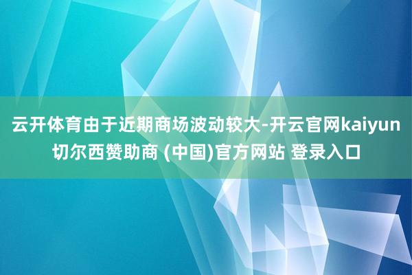 云开体育由于近期商场波动较大-开云官网kaiyun切尔西赞助商 (中国)官方网站 登录入口