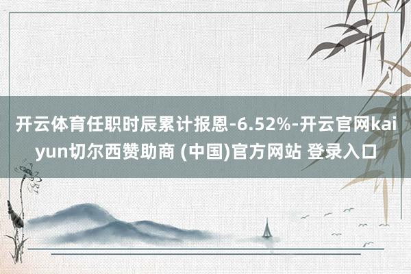 开云体育任职时辰累计报恩-6.52%-开云官网kaiyun切尔西赞助商 (中国)官方网站 登录入口