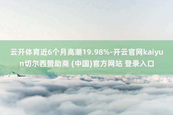 云开体育近6个月高潮19.98%-开云官网kaiyun切尔西赞助商 (中国)官方网站 登录入口
