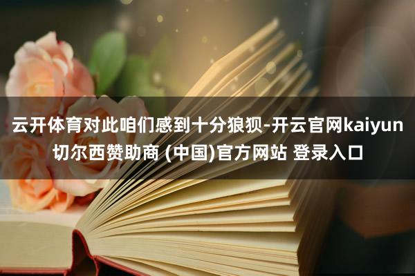 云开体育对此咱们感到十分狼狈-开云官网kaiyun切尔西赞助商 (中国)官方网站 登录入口