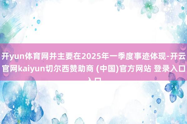 开yun体育网并主要在2025年一季度事迹体现-开云官网kaiyun切尔西赞助商 (中国)官方网站 登录入口