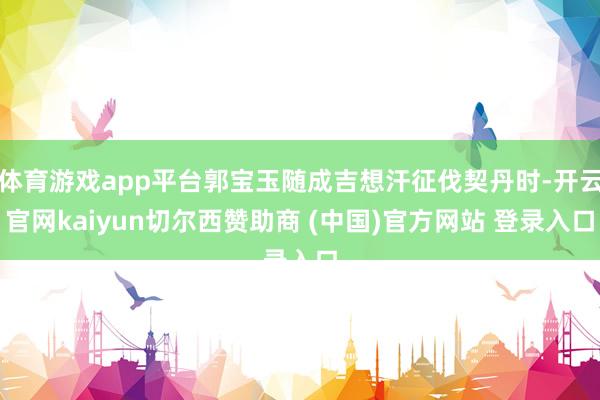 体育游戏app平台郭宝玉随成吉想汗征伐契丹时-开云官网kaiyun切尔西赞助商 (中国)官方网站 登录入口