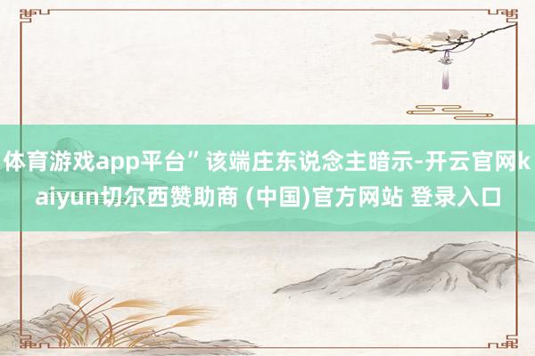 体育游戏app平台”该端庄东说念主暗示-开云官网kaiyun切尔西赞助商 (中国)官方网站 登录入口