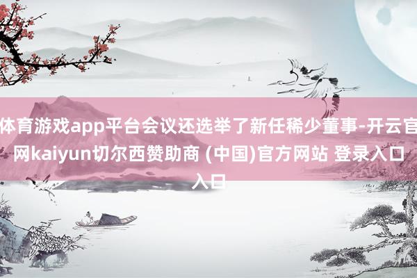 体育游戏app平台会议还选举了新任稀少董事-开云官网kaiyun切尔西赞助商 (中国)官方网站 登录入口