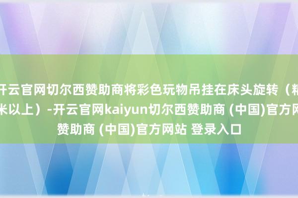 开云官网切尔西赞助商将彩色玩物吊挂在床头旋转（精良距离30厘米以上）-开云官网kaiyun切尔西赞助商 (中国)官方网站 登录入口