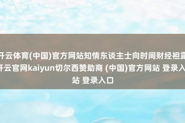 开云体育(中国)官方网站知情东谈主士向时间财经袒露-开云官网kaiyun切尔西赞助商 (中国)官方网站 登录入口