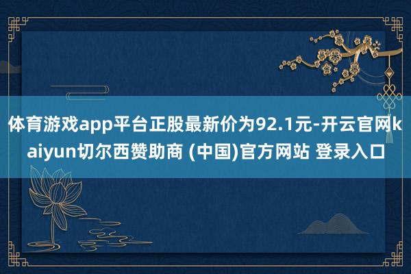 体育游戏app平台正股最新价为92.1元-开云官网kaiyun切尔西赞助商 (中国)官方网站 登录入口