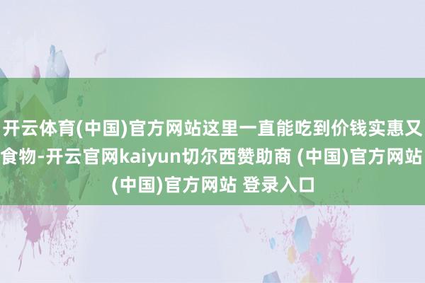 开云体育(中国)官方网站这里一直能吃到价钱实惠又有品性的食物-开云官网kaiyun切尔西赞助商 (中国)官方网站 登录入口
