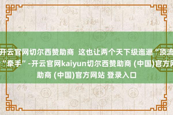 开云官网切尔西赞助商  这也让两个天下级迤逦“顶流”第一次径直“牵手”-开云官网kaiyun切尔西赞助商 (中国)官方网站 登录入口