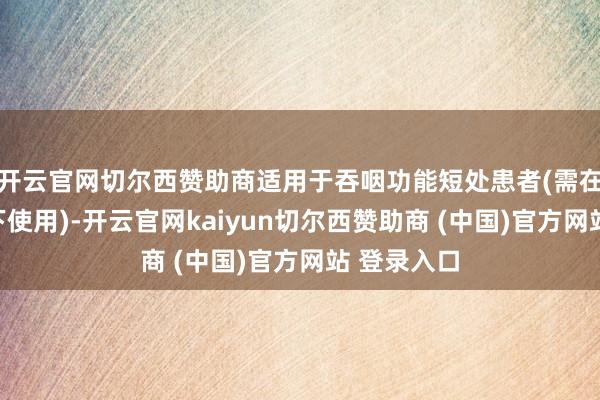 开云官网切尔西赞助商适用于吞咽功能短处患者(需在专科教唆下使用)-开云官网kaiyun切尔西赞助商 (中国)官方网站 登录入口