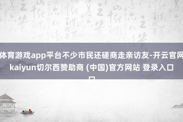 体育游戏app平台不少市民还磋商走亲访友-开云官网kaiyun切尔西赞助商 (中国)官方网站 登录入口