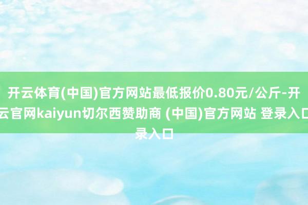 开云体育(中国)官方网站最低报价0.80元/公斤-开云官网kaiyun切尔西赞助商 (中国)官方网站 登录入口