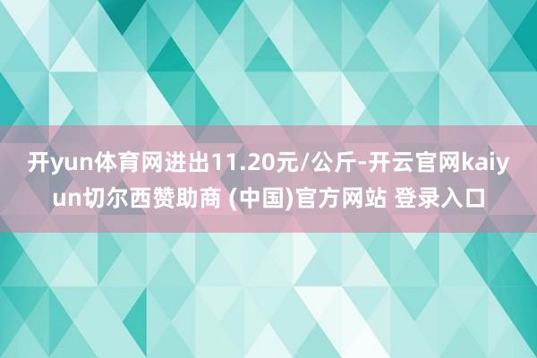 开yun体育网进出11.20元/公斤-开云官网kaiyun切尔西赞助商 (中国)官方网站 登录入口