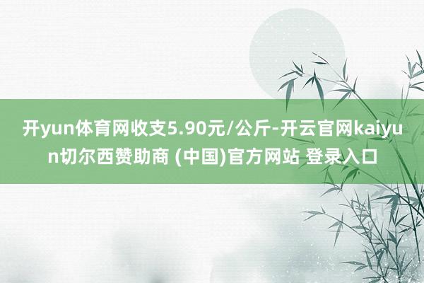 开yun体育网收支5.90元/公斤-开云官网kaiyun切尔西赞助商 (中国)官方网站 登录入口