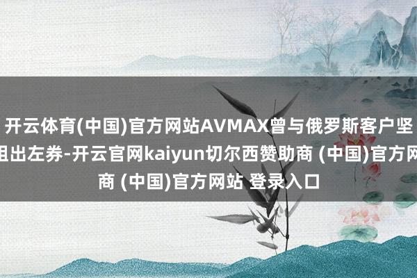开云体育(中国)官方网站AVMAX曾与俄罗斯客户坚毅三份飞机租出左券-开云官网kaiyun切尔西赞助商 (中国)官方网站 登录入口