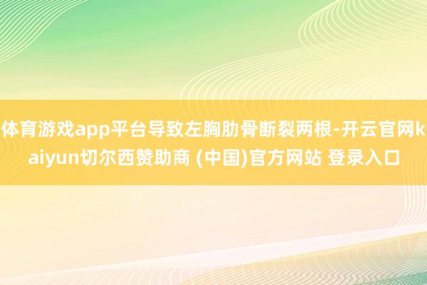 体育游戏app平台导致左胸肋骨断裂两根-开云官网kaiyun切尔西赞助商 (中国)官方网站 登录入口