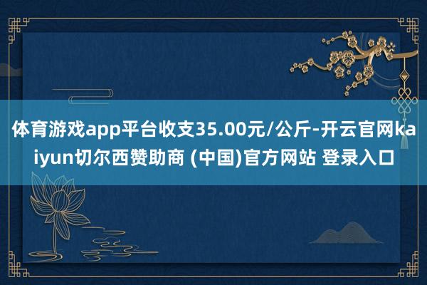 体育游戏app平台收支35.00元/公斤-开云官网kaiyun切尔西赞助商 (中国)官方网站 登录入口